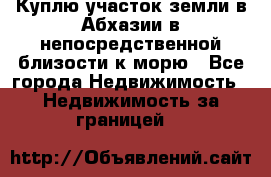 Куплю участок земли в Абхазии в непосредственной близости к морю - Все города Недвижимость » Недвижимость за границей   